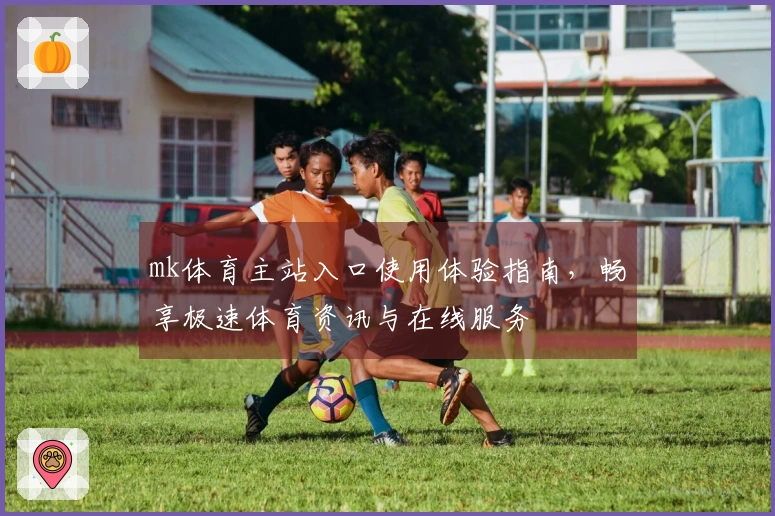 mk体育主站入口使用体验指南，畅享极速体育资讯与在线服务